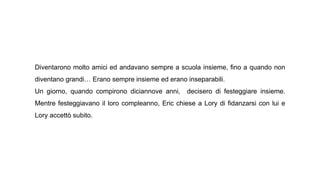 Diventarono molto amici ed andavano sempre a scuola insieme, fino a quando non
diventano grandi… Erano sempre insieme ed erano inseparabili.
Un giorno, quando compirono diciannove anni, decisero di festeggiare insieme.
Mentre festeggiavano il loro compleanno, Eric chiese a Lory di fidanzarsi con lui e
Lory accettò subito.
 