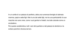 In un cortile di un palazzo di periferia, abita una numerosa famiglia di dalmata:
mamma, papà e sette figli. Kite è uno dei sette figli, ma ha una particolarità: le sue
macchie non sono nere, come i suoi genitori e fratelli, ma tutte colorate come un
arcobaleno.
Per questa caratteristica, tutti i cani del quartiere e del palazzo la deridono e la
evitano perché è diversa da loro.
 