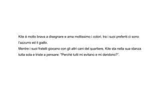 Kite è molto brava a disegnare e ama moltissimo i colori, tra i suoi preferiti ci sono
l’azzurro ed il giallo.
Mentre i suoi fratelli giocano con gli altri cani del quartiere, Kite sta nella sua stanza
tutta sola e triste a pensare: "Perché tutti mi evitano e mi deridono?”.
 