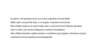 Un giorno, nel quartiere arriva una nuova cagnolina di nome Malta.
Malta vede a scuola Kite sola, in un angolo, e decide di avvicinarsi.
Kite e Malta scoprono di avere molte cose in comune tra loro! Adorano gli stessi
colori e tutte e due amano disegnare e colorare l’arcobaleno!
Kite e Malta diventano migliori amiche, si confidano ogni segreto e decidono sempre
di giocare fuori dal quartiere ad acchiapparella.
 