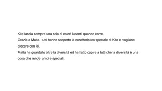 Kite lascia sempre una scia di colori lucenti quando corre.
Grazie a Malta, tutti hanno scoperto la caratteristica speciale di Kite e vogliono
giocare con lei.
Malta ha guardato oltre la diversità ed ha fatto capire a tutti che la diversità è una
cosa che rende unici e speciali.
 