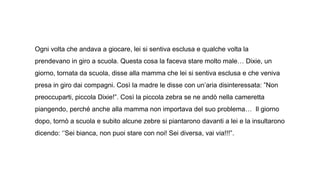 Ogni volta che andava a giocare, lei si sentiva esclusa e qualche volta la
prendevano in giro a scuola. Questa cosa la faceva stare molto male… Dixie, un
giorno, tornata da scuola, disse alla mamma che lei si sentiva esclusa e che veniva
presa in giro dai compagni. Così la madre le disse con un’aria disinteressata: ”Non
preoccuparti, piccola Dixie!”. Così la piccola zebra se ne andò nella cameretta
piangendo, perché anche alla mamma non importava del suo problema… Il giorno
dopo, tornò a scuola e subito alcune zebre si piantarono davanti a lei e la insultarono
dicendo: ‘’Sei bianca, non puoi stare con noi! Sei diversa, vai via!!!”.
 