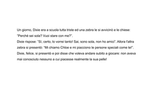 Un giorno, Dixie era a scuola tutta triste ed una zebra le si avvicinò e le chiese:
”Perché sei sola? Vuoi stare con me?”.
Dixie rispose: ”Sì, certo, lo vorrei tanto! Sai, sono sola, non ho amici”. Allora l'altra
zebra si presentò: “Mi chiamo Chloe e mi piacciono le persone speciali come te!”.
Dixie, felice, si presentò e poi disse che voleva andare subito a giocare: non aveva
mai conosciuto nessuno a cui piacesse realmente la sua pelle!
 