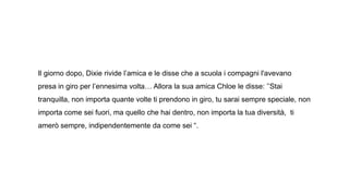 Il giorno dopo, Dixie rivide l’amica e le disse che a scuola i compagni l'avevano
presa in giro per l’ennesima volta… Allora la sua amica Chloe le disse: ’’Stai
tranquilla, non importa quante volte ti prendono in giro, tu sarai sempre speciale, non
importa come sei fuori, ma quello che hai dentro, non importa la tua diversità, ti
amerò sempre, indipendentemente da come sei “.
 