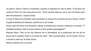Un giorno, Grace e Nana si incontrano, quando la cagnolina la vide le disse: “E da dove sei
uscita tu? Non ti ho mai vista prima d’ora”. “Sono sempre stata qui, sei tu che non facevi caso
alla mia presenza!”, rispose Grace.
Il muso di Nana era diventato rosso pomodoro e cercava di avvicinarsi di più a Grace, mentre
la gatta manteneva le distanze, perché era un po’ timida.
Grace notò che Nana era arrossita e decise di parlarle per rompere il ghiaccio e le disse: “Ti
andrebbe qualche volta di uscire insieme a fare qualche passeggiata?”.
Rispose Nana: “Non so se mia mamma me lo permetterà, lei si preoccupa per me ed ha
paura che in qualche modo io mi possa far male”. “Non ti preoccupare, non fa niente, verrò io
a trovarti a casa tua” le disse Grace.
Nana le rispose con un sorriso.
 