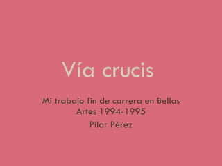 Vía crucis  Mi trabajo fin de carrera en Bellas Artes 1994-1995 Pilar Pérez 