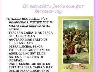 	IX estación: Jesús cae por tercera vezTe adoramos, Señor, y te bendecimos, porque por tu santa cruz redimiste al mundo.Tercera caída. Más cerca de la Cruz. Más agotado, más falto de fuerzas. Caes desfallecido, Señor.Yo digo que me pesan los años, que no soy el de antes, que me siento incapaz.Dame, Señor, imitarte en esta tercera caída y haz que mi desfallecimiento sea beneficioso para otros, porque te lo doy a Ti para ellos. Señor, pequé, ten piedad y misericordia de mí.Se reza a continuación un Padrenuestro