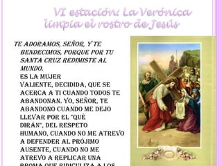 	VI estación: La Verónica limpia el rostro de JesúsTe adoramos, Señor, y te bendecimos, porque por tu santa cruz redimiste al mundo.Es la mujer valiente, decidida, que se acerca a Ti cuando todos te abandonan. Yo, Señor, te abandono cuando me dejo llevar por el "qué dirán", del respeto humano, cuando no me atrevo a defender al prójimo ausente, cuando no me atrevo a replicar una broma que ridiculiza a los que tratan de acercarse a Ti. Y en tantas otras ocasiones.Ayúdame a no dejarme llevar por el respeto humano, por el "qué dirán".Señor, pequé, ten piedad y misericordia de mí.Se reza a continuación un Padrenuestro