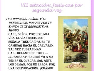 	VII estación: Jesús cae por segunda vezTe adoramos, Señor, y te bendecimos, porque por tu santa cruz redimiste al mundo.Caes, Señor, por segunda vez. El Via Crucis nos señala tres caídas en tu caminar hacia el Calvario. Tal vez fueran más.Caes delante de todos... ¿Cuándo aprenderé yo a no temer el quedar mal ante los demás, por un error, por una equivocación?. ¿Cuándo aprenderé que también eso se puede convertir en ofrenda?Señor, pequé, ten piedad y misericordia de mí.Se reza a continuación un Padrenuestro