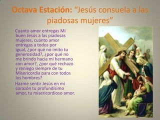 Octava Estación: “Jesús consuela a las
         piadosas mujeres”
Cuanto amor entregas Mi
buen Jesús a las piadosas
mujeres, cuanto amor
entregas a todos por
igual, ¿por qué no imito tu
generosidad?, ¿por qué no
me brindo hacia mi hermano
con amor?, ¿por qué rechazo
y reniego siempre de tu
Misericordia para con todos
los hombres?
Hazme sentir Jesús en mi
corazón tu profundísimo
amor, tu misericordioso amor.
 