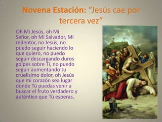 Novena Estación: “Jesús cae por
           tercera vez”
Oh Mi Jesús, oh Mi
Señor, oh Mi Salvador, Mi
redentor, no Jesús, no
puedo seguir haciendo lo
que quiero, no puedo
seguir descargando duros
golpes sobre Ti, no puedo
seguir aumentando tu
cruelísimo dolor, oh Jesús
que mi corazón sea lugar
donde Tú puedas venir a
buscar el fruto verdadero y
auténtico que Tú esperas.
 