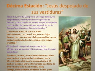 Décima Estación: “Jesús despojado de
          sus vestiduras”
 Jesús mío, si ya tu Cuerpo era una llaga entera, ya
despedazado, ya completamente agotado de
fuerzas, ¿cómo puede ser entonces que te despojen
con crueldad de tus vestiduras, dejándote ver tu
Cuerpo Santísimo ante la muchedumbre?
¿Y entonces acaso tú, con tus malos
pensamientos, con tus críticas, con tus bajos
deseos, con tus mentiras y faltas de caridad no me
estás despojando de mis vestiduras con mayor
crueldad?
Oh Jesús mío, no permitas que ya más te
ofenda, que ya más sea el tirano cruel que te cause
tanto dolor.
 No temas, te amo, te amo eternamente y quiero
para tu alma el gozo de la vida eterna, ven a
Mí, entrégate a Mí, pon tu corazón junto a Mi
pecho y siente el latir de Mi Corazón que tanto te
ama y que tanto ama al mundo, estoy
contigo, estoy siempre, no temas a nada y has
 