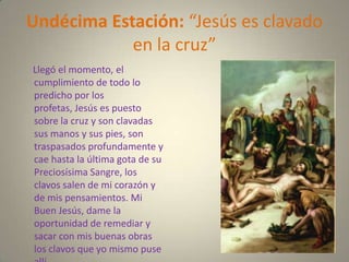 Undécima Estación: “Jesús es clavado
            en la cruz”
Llegó el momento, el
cumplimiento de todo lo
predicho por los
profetas, Jesús es puesto
sobre la cruz y son clavadas
sus manos y sus pies, son
traspasados profundamente y
cae hasta la última gota de su
Preciosísima Sangre, los
clavos salen de mi corazón y
de mis pensamientos. Mi
Buen Jesús, dame la
oportunidad de remediar y
sacar con mis buenas obras
los clavos que yo mismo puse
 