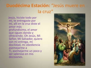 Duodécima Estación: “Jesús muere en
             la cruz”
Jesús, hiciste todo por
 mí, te entregaste por
 mí, allí en la cruz diste el
 amor más
 profundísimo, el amor
 que sigues dando y
 ofreciendo. Oh Jesús, Mi
 Señor, Mi Salvador, quiero
 con mi entrega, mi
 docilidad, mi obediencia
 asemejarme a
 Ti, asemejarme un poco y
 ser valeroso en mis
 decisiones.
 