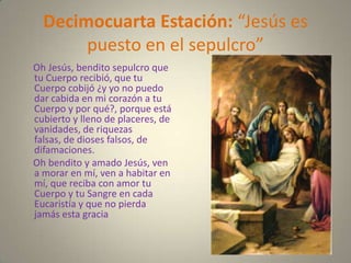 Decimocuarta Estación: “Jesús es
       puesto en el sepulcro”
Oh Jesús, bendito sepulcro que
tu Cuerpo recibió, que tu
Cuerpo cobijó ¿y yo no puedo
dar cabida en mi corazón a tu
Cuerpo y por qué?, porque está
cubierto y lleno de placeres, de
vanidades, de riquezas
falsas, de dioses falsos, de
difamaciones.
Oh bendito y amado Jesús, ven
a morar en mí, ven a habitar en
mí, que reciba con amor tu
Cuerpo y tu Sangre en cada
Eucaristía y que no pierda
jamás esta gracia
 