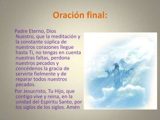 Oración final:
Padre Eterno, Dios
Nuestro, que la meditación y
la constante súplica de
nuestros corazones llegue
hasta Ti, no tengas en cuenta
nuestras faltas, perdona
nuestros pecados y
concédenos la gracia de
servirte fielmente y de
reparar todos nuestros
pecados.
Por Jesucristo, Tu Hijo, que
contigo vive y reina, en la
unidad del Espíritu Santo, por
los siglos de los siglos. Amén
 