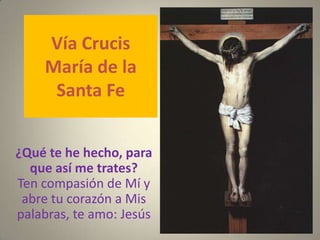 Vía Crucis
    María de la
     Santa Fe


¿Qué te he hecho, para
  que así me trates?
Ten compasión de Mí y
 abre tu corazón a Mis
palabras, te amo: Jesús
 