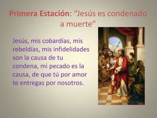 Primera Estación: “Jesús es condenado
              a muerte”
Jesús, mis cobardías, mis
rebeldías, mis infidelidades
son la causa de tu
condena, mi pecado es la
causa, de que tú por amor
te entregas por nosotros.
 