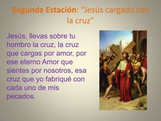 Segunda Estación: “Jesús cargado con
               la cruz”
Jesús, llevas sobre tu
hombro la cruz, la cruz
que cargas por amor, por
ese eterno Amor que
sientes por nosotros, esa
cruz que yo fabriqué con
cada uno de mis
pecados.
 