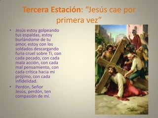 Tercera Estación: “Jesús cae por
               primera vez”
• Jesús estoy golpeando
  tus espaldas, estoy
  burlándome de tu
  amor, estoy con los
  soldados descargando
  furia cruel sobre Ti, con
  cada pecado, con cada
  mala acción, con cada
  mal pensamiento, con
  cada crítica hacia mi
  prójimo, con cada
  infidelidad.
• Perdón, Señor
  Jesús, perdón, ten
  compasión de mí.
 