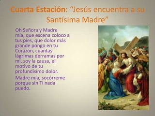 Cuarta Estación: “Jesús encuentra a su
          Santísima Madre”
 Oh Señora y Madre
 mía, que escena coloco a
 tus pies, que dolor más
 grande pongo en tu
 Corazón, cuantas
 lágrimas derramas por
 mi, soy la causa, el
 motivo de tu
 profundísimo dolor.
 Madre mía, socórreme
 porque sin Ti nada
 puedo.
 