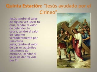 Quinta Estación: “Jesús ayudado por el
               Cirineo”
 Jesús tendré el valor
 de alguna vez llevar tu
 cruz, tendré el valor
 de defender tu
 causa, tendré el valor
 de jugarme
 verdaderamente por
 una causa
 justa, tendré el valor
 de dar mi auténtico
 testimonio de
 cristiano, ¡tendré el
 valor de dar mi vida
 por Ti!
 