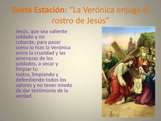 Sexta Estación: “La Verónica enjuga el
           rostro de Jesús”
 Jesús, que sea valiente
 soldado y no
 cobarde, para pasar
 como lo hizo la Verónica
 entre la crueldad y las
 amenazas de los
 soldados, a secar y
 limpiar tu
 rostro, limpiando y
 defendiendo todos los
 valores y no tener miedo
 de dar testimonio de la
 verdad.
 