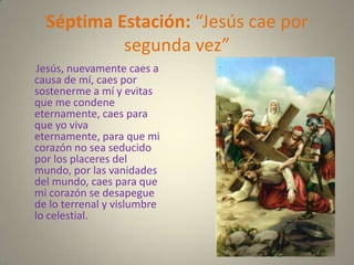 Séptima Estación: “Jesús cae por
           segunda vez”
 Jesús, nuevamente caes a
causa de mí, caes por
sostenerme a mí y evitas
que me condene
eternamente, caes para
que yo viva
eternamente, para que mi
corazón no sea seducido
por los placeres del
mundo, por las vanidades
del mundo, caes para que
mi corazón se desapegue
de lo terrenal y vislumbre
lo celestial.
 