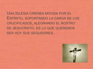UNA IGLESIA CIRENEA MOVIDA POR EL
ESPÍRITU, SOPORTANDO LA CARGA DE LOS
CRUCIFICADOS, ALEGRANDO EL ROSTRO
DE JESUCRISTO, ES LO QUE QUEREMOS
SER HOY SUS SEGUIDORES.
 