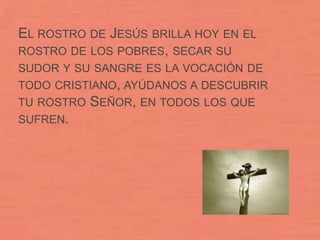 EL ROSTRO DE JESÚS BRILLA HOY EN EL
ROSTRO DE LOS POBRES, SECAR SU
SUDOR Y SU SANGRE ES LA VOCACIÓN DE
TODO CRISTIANO, AYÚDANOS A DESCUBRIR
TU ROSTRO   SEÑOR, EN TODOS LOS QUE
SUFREN.
 