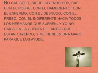 NO CAE SOLO, SIGUE CAYENDO HOY, CAE
CON EL POBRE, CON EL HAMBRIENTO, CON
EL ENFERMO, CON EL DESNUDO, CON EL
PRESO, CON EL INDIFERENTE HACIA TODOS
LOS HERMANOS QUE SUFREN. Y YO NO
CAIGO EN LA CUENTA DE TANTOS QUE
ESTÁN CAYENDO, Y ME TIENDEN UNA MANO
PARA QUE LOS AYUDE.
 