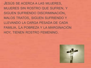JESÚS SE ACERCA A LAS MUJERES,
MUJERES SIN ROSTRO QUE SUFREN, Y
SIGUEN SUFRIENDO DISCRIMINACIÓN,
MALOS TRATOS, SIGUEN SUFRIENDO Y
LLEVANDO LA CARGA PESADA DE CADA
FAMILIA.LA POBREZA Y LA MARGINACIÓN
HOY, TIENEN ROSTRO FEMENINO.
 