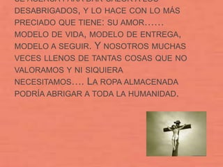 SE ACERCA PARA DAR CALOR A LOS
DESABRIGADOS, Y LO HACE CON LO MÁS
PRECIADO QUE TIENE: SU AMOR……
MODELO DE VIDA, MODELO DE ENTREGA,
MODELO A SEGUIR.   Y NOSOTROS MUCHAS
VECES LLENOS DE TANTAS COSAS QUE NO
VALORAMOS Y NI SIQUIERA
NECESITAMOS….  LA ROPA ALMACENADA
PODRÍA ABRIGAR A TODA LA HUMANIDAD.
 