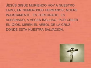 JESÚS SIGUE MURIENDO HOY A NUESTRO
LADO, EN NUMEROSOS HERMANOS; MUERE
INJUSTAMENTE, ES TORTURADO, ES
ASESINADO, A VECES INCLUSO, POR CREER
EN DIOS. MIREN EL ÁRBOL DE LA CRUZ
DONDE ESTÁ NUESTRA SALVACIÓN.
 