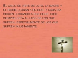 EL CIELO SE VISTE DE LUTO, LA MADRE Y
EL PADRE LLORAN A SU HIJO, Y CADA DÍA
SIGUEN LLORANDO A SUS HIJOS. DIOS
SIEMPRE ESTÁ AL LADO DE LOS QUE
SUFREN, ESPECIALMENTE DE LOS QUE
SUFREN INJUSTAMENTE.
 