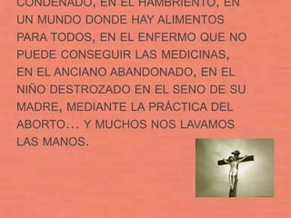 CONDENADO, EN EL HAMBRIENTO, EN
UN MUNDO DONDE HAY ALIMENTOS
PARA TODOS, EN EL ENFERMO QUE NO
PUEDE CONSEGUIR LAS MEDICINAS,
EN EL ANCIANO ABANDONADO, EN EL
NIÑO DESTROZADO EN EL SENO DE SU
MADRE, MEDIANTE LA PRÁCTICA DEL
ABORTO… Y MUCHOS NOS LAVAMOS
LAS MANOS.
 