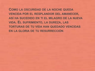 COMO LA OSCURIDAD DE LA NOCHE QUEDA
VENCIDA POR EL RESPLANDOR DEL AMANECER,
ASÍ HA SUCEDIDO EN TI EL MILAGRO DE LA NUEVA
VIDA. EL SUFRIMIENTO, LA DUREZA, LAS
TORTURAS DE TU VIDA HAN QUEDADO VENCIDAS
EN LA GLORIA DE TU RESURRECCIÓN.
 