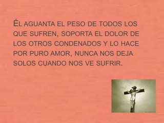 ÉL AGUANTA EL PESO DE TODOS LOS
QUE SUFREN, SOPORTA EL DOLOR DE
LOS OTROS CONDENADOS Y LO HACE
POR PURO AMOR, NUNCA NOS DEJA
SOLOS CUANDO NOS VE SUFRIR.
 