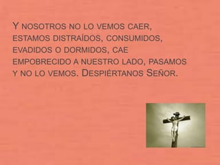 Y NOSOTROS NO LO VEMOS CAER,
ESTAMOS DISTRAÍDOS, CONSUMIDOS,
EVADIDOS O DORMIDOS, CAE
EMPOBRECIDO A NUESTRO LADO, PASAMOS
Y NO LO VEMOS. DESPIÉRTANOS SEÑOR.
 