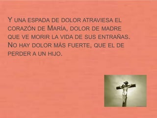 Y UNA ESPADA DE DOLOR ATRAVIESA EL
CORAZÓN DE MARÍA, DOLOR DE MADRE
QUE VE MORIR LA VIDA DE SUS ENTRAÑAS.
NO HAY DOLOR MÁS FUERTE, QUE EL DE
PERDER A UN HIJO.
 