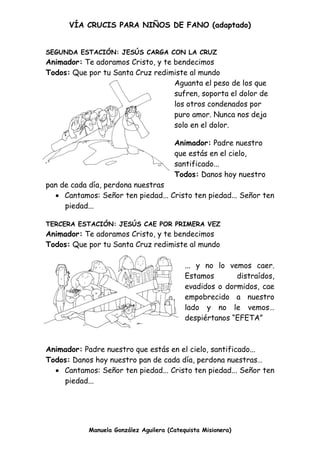 VÍA CRUCIS PARA NIÑOS DE FANO (adaptado)
Manuela González Aguilera (Catequista Misionera)
SEGUNDA ESTACIÓN: JESÚS CARGA CON LA CRUZ
Animador: Te adoramos Cristo, y te bendecimos
Todos: Que por tu Santa Cruz redimiste al mundo
Aguanta el peso de los que
sufren, soporta el dolor de
los otros condenados por
puro amor. Nunca nos deja
solo en el dolor.
Animador: Padre nuestro
que estás en el cielo,
santificado...
Todos: Danos hoy nuestro
pan de cada día, perdona nuestras
 Cantamos: Señor ten piedad... Cristo ten piedad... Señor ten
piedad...
TERCERA ESTACIÓN: JESÚS CAE POR PRIMERA VEZ
Animador: Te adoramos Cristo, y te bendecimos
Todos: Que por tu Santa Cruz redimiste al mundo
... y no lo vemos caer.
Estamos distraídos,
evadidos o dormidos, cae
empobrecido a nuestro
lado y no le vemos…
despiértanos “EFETA”
Animador: Padre nuestro que estás en el cielo, santificado...
Todos: Danos hoy nuestro pan de cada día, perdona nuestras…
 Cantamos: Señor ten piedad... Cristo ten piedad... Señor ten
piedad...
 