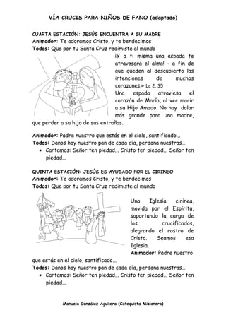 VÍA CRUCIS PARA NIÑOS DE FANO (adaptado)
Manuela González Aguilera (Catequista Misionera)
CUARTA ESTACIÓN: JESÚS ENCUENTRA A SU MADRE
Animador: Te adoramos Cristo, y te bendecimos
Todos: Que por tu Santa Cruz redimiste al mundo
¡Y a ti misma una espada te
atravesará el alma! - a fin de
que queden al descubierto las
intenciones de muchos
corazones.» Lc 2, 35
Una espada atraviesa el
corazón de María, al ver morir
a su Hijo Amado. No hay dolor
más grande para una madre,
que perder a su hijo de sus entrañas.
Animador: Padre nuestro que estás en el cielo, santificado...
Todos: Danos hoy nuestro pan de cada día, perdona nuestras…
 Cantamos: Señor ten piedad... Cristo ten piedad... Señor ten
piedad...
QUINTA ESTACIÓN: JESÚS ES AYUDADO POR EL CIRINEO
Animador: Te adoramos Cristo, y te bendecimos
Todos: Que por tu Santa Cruz redimiste al mundo
Una Iglesia cirinea,
movida por el Espíritu,
soportando la carga de
los crucificados,
alegrando el rostro de
Cristo. Seamos esa
Iglesia.
Animador: Padre nuestro
que estás en el cielo, santificado...
Todos: Danos hoy nuestro pan de cada día, perdona nuestras…
 Cantamos: Señor ten piedad... Cristo ten piedad... Señor ten
piedad...
 