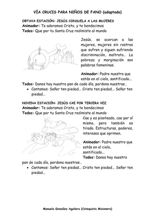 VÍA CRUCIS PARA NIÑOS DE FANO (adaptado)
Manuela González Aguilera (Catequista Misionera)
OBTAVA ESTACIÓN: JESÚS CONSUELA A LAS MUJERES
Animador: Te adoramos Cristo, y te bendecimos
Todos: Que por tu Santa Cruz redimiste al mundo
Jesús, se acercan a las
mujeres, mujeres sin rostros
que sufren y siguen sufriendo
discriminación, maltrato… La
pobreza y marginación son
palabras femeninas.
Animador: Padre nuestro que
estás en el cielo, santificado...
Todos: Danos hoy nuestro pan de cada día, perdona nuestras…
 Cantamos: Señor ten piedad... Cristo ten piedad... Señor ten
piedad...
NOVENA ESTACIÓN: JESÚS CAE POR TERCERA VEZ
Animador: Te adoramos Cristo, y te bendecimos
Todos: Que por tu Santa Cruz redimiste al mundo
Cae y es pisoteado, cae por sí
mismo, pero también es
tirado. Estructuras, poderes,
intereses que oprimen.
Animador: Padre nuestro que
estás en el cielo,
santificado...
Todos: Danos hoy nuestro
pan de cada día, perdona nuestras…
 Cantamos: Señor ten piedad... Cristo ten piedad... Señor ten
piedad...
 