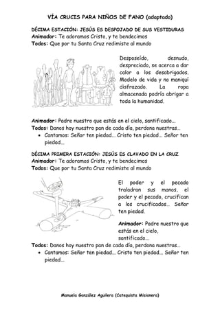 VÍA CRUCIS PARA NIÑOS DE FANO (adaptado)
Manuela González Aguilera (Catequista Misionera)
DÉCIMA ESTACIÓN: JESÚS ES DESPOJADO DE SUS VESTIDURAS
Animador: Te adoramos Cristo, y te bendecimos
Todos: Que por tu Santa Cruz redimiste al mundo
Desposeído, desnudo,
despreciado, se acerca a dar
calor a los desabrigados.
Modelo de vida y no maniquí
disfrazado. La ropa
almacenada podría abrigar a
toda la humanidad.
Animador: Padre nuestro que estás en el cielo, santificado...
Todos: Danos hoy nuestro pan de cada día, perdona nuestras…
 Cantamos: Señor ten piedad... Cristo ten piedad... Señor ten
piedad...
DÉCIMA PRIMERA ESTACIÓN: JESÚS ES CLAVADO EN LA CRUZ
Animador: Te adoramos Cristo, y te bendecimos
Todos: Que por tu Santa Cruz redimiste al mundo
El poder y el pecado
traladran sus manos, el
poder y el pecado, crucifican
a los crucificados… Señor
ten piedad.
Animador: Padre nuestro que
estás en el cielo,
santificado...
Todos: Danos hoy nuestro pan de cada día, perdona nuestras…
 Cantamos: Señor ten piedad... Cristo ten piedad... Señor ten
piedad...
 