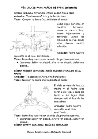 VÍA CRUCIS PARA NIÑOS DE FANO (adaptado)
Manuela González Aguilera (Catequista Misionera)
DÉCIMA SEGUNDA ESTACIÓN: JESÚS MUERE EN LA CRUZ
Animador: Te adoramos Cristo, y te bendecimos
Todos: Que por tu Santa Cruz redimiste al mundo
Jesús sigue muriendo en
nuestros hermanos,
muere a nuestro lado,
muere injustamente y
torturado. Mirad los
árboles de la cruz, donde
está clavada nuestra
salvación.
Animador: Padre nuestro
que estás en el cielo, santificado...
Todos: Danos hoy nuestro pan de cada día, perdona nuestras…
 Cantamos: Señor ten piedad... Cristo ten piedad... Señor ten
piedad...
DÉCIMA TERCERA ESTACIÓN: JESÚS MUERTO EN MANOS DE SU
MADRE
Animador: Te adoramos Cristo, y te bendecimos
Todos: Que por tu Santa Cruz redimiste al mundo
El cielo se viste de luto. La
Madre y el Padre Dios
lloran a su Hijo, y cada día
lloran a sus hijos. Dios
siempre está al lado de los
que sufren.
Animador: Padre nuestro
que estás en el cielo,
santificado...
Todos: Danos hoy nuestro pan de cada día, perdona nuestras…
 Cantamos: Señor ten piedad... Cristo ten piedad... Señor ten
piedad...
DÉCIMA CUARTA ESTACIÓN: JESÚS ES SEPULTADO
 