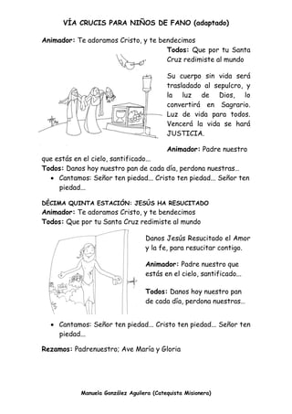 VÍA CRUCIS PARA NIÑOS DE FANO (adaptado)
Manuela González Aguilera (Catequista Misionera)
Animador: Te adoramos Cristo, y te bendecimos
Todos: Que por tu Santa
Cruz redimiste al mundo
Su cuerpo sin vida será
trasladado al sepulcro, y
la luz de Dios, lo
convertirá en Sagrario.
Luz de vida para todos.
Vencerá la vida se hará
JUSTICIA.
Animador: Padre nuestro
que estás en el cielo, santificado...
Todos: Danos hoy nuestro pan de cada día, perdona nuestras…
 Cantamos: Señor ten piedad... Cristo ten piedad... Señor ten
piedad...
DÉCIMA QUINTA ESTACIÓN: JESÚS HA RESUCITADO
Animador: Te adoramos Cristo, y te bendecimos
Todos: Que por tu Santa Cruz redimiste al mundo
Danos Jesús Resucitado el Amor
y la fe, para resucitar contigo.
Animador: Padre nuestro que
estás en el cielo, santificado...
Todos: Danos hoy nuestro pan
de cada día, perdona nuestras…
 Cantamos: Señor ten piedad... Cristo ten piedad... Señor ten
piedad...
Rezamos: Padrenuestro; Ave María y Gloria
 
