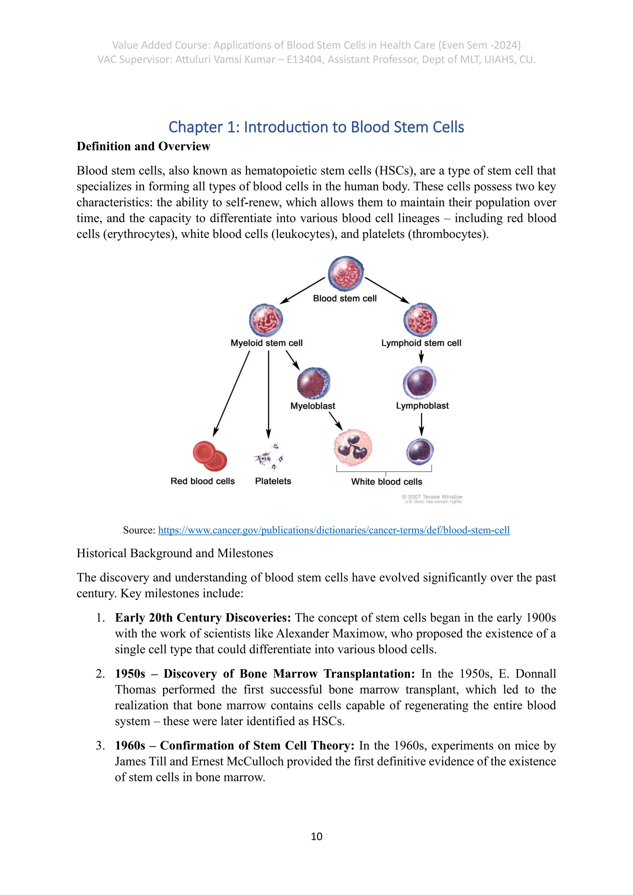 Value Added Course: Applications of Blood Stem Cells in Health Care (Even Sem -2024)
VAC Supervisor: Attuluri Vamsi Kumar – E13404, Assistant Professor, Dept of MLT, UIAHS, CU.
10
Chapter 1: Introduction to Blood Stem Cells
Definition and Overview
Blood stem cells, also known as hematopoietic stem cells (HSCs), are a type of stem cell that
specializes in forming all types of blood cells in the human body. These cells possess two key
characteristics: the ability to self-renew, which allows them to maintain their population over
time, and the capacity to differentiate into various blood cell lineages – including red blood
cells (erythrocytes), white blood cells (leukocytes), and platelets (thrombocytes).
Source: https://www.cancer.gov/publications/dictionaries/cancer-terms/def/blood-stem-cell
Historical Background and Milestones
The discovery and understanding of blood stem cells have evolved significantly over the past
century. Key milestones include:
1. Early 20th Century Discoveries: The concept of stem cells began in the early 1900s
with the work of scientists like Alexander Maximow, who proposed the existence of a
single cell type that could differentiate into various blood cells.
2. 1950s – Discovery of Bone Marrow Transplantation: In the 1950s, E. Donnall
Thomas performed the first successful bone marrow transplant, which led to the
realization that bone marrow contains cells capable of regenerating the entire blood
system – these were later identified as HSCs.
3. 1960s – Confirmation of Stem Cell Theory: In the 1960s, experiments on mice by
James Till and Ernest McCulloch provided the first definitive evidence of the existence
of stem cells in bone marrow.
 