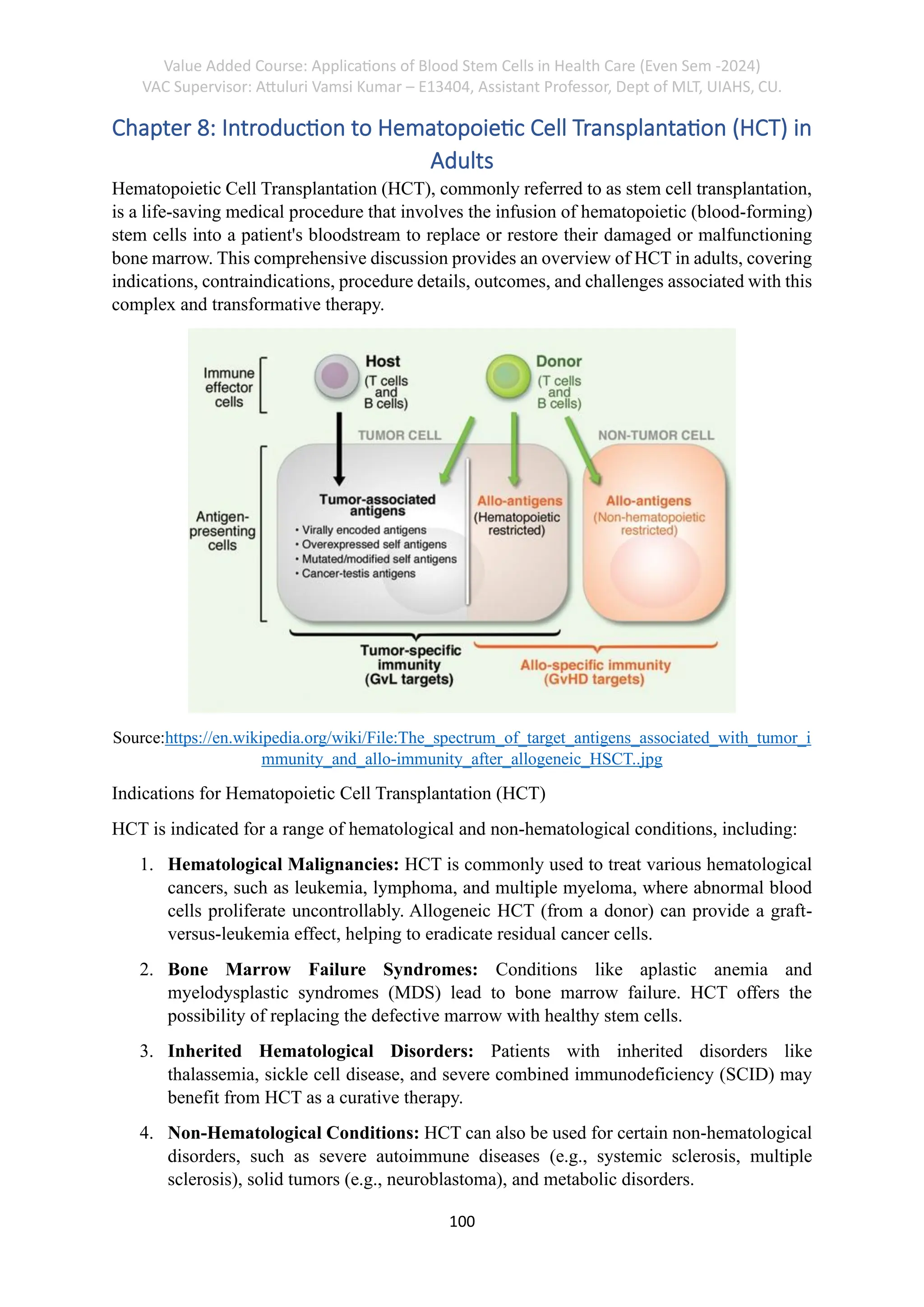Value Added Course: Applications of Blood Stem Cells in Health Care (Even Sem -2024)
VAC Supervisor: Attuluri Vamsi Kumar – E13404, Assistant Professor, Dept of MLT, UIAHS, CU.
100
Chapter 8: Introduction to Hematopoietic Cell Transplantation (HCT) in
Adults
Hematopoietic Cell Transplantation (HCT), commonly referred to as stem cell transplantation,
is a life-saving medical procedure that involves the infusion of hematopoietic (blood-forming)
stem cells into a patient's bloodstream to replace or restore their damaged or malfunctioning
bone marrow. This comprehensive discussion provides an overview of HCT in adults, covering
indications, contraindications, procedure details, outcomes, and challenges associated with this
complex and transformative therapy.
Source:https://en.wikipedia.org/wiki/File:The_spectrum_of_target_antigens_associated_with_tumor_i
mmunity_and_allo-immunity_after_allogeneic_HSCT..jpg
Indications for Hematopoietic Cell Transplantation (HCT)
HCT is indicated for a range of hematological and non-hematological conditions, including:
1. Hematological Malignancies: HCT is commonly used to treat various hematological
cancers, such as leukemia, lymphoma, and multiple myeloma, where abnormal blood
cells proliferate uncontrollably. Allogeneic HCT (from a donor) can provide a graft-
versus-leukemia effect, helping to eradicate residual cancer cells.
2. Bone Marrow Failure Syndromes: Conditions like aplastic anemia and
myelodysplastic syndromes (MDS) lead to bone marrow failure. HCT offers the
possibility of replacing the defective marrow with healthy stem cells.
3. Inherited Hematological Disorders: Patients with inherited disorders like
thalassemia, sickle cell disease, and severe combined immunodeficiency (SCID) may
benefit from HCT as a curative therapy.
4. Non-Hematological Conditions: HCT can also be used for certain non-hematological
disorders, such as severe autoimmune diseases (e.g., systemic sclerosis, multiple
sclerosis), solid tumors (e.g., neuroblastoma), and metabolic disorders.
 