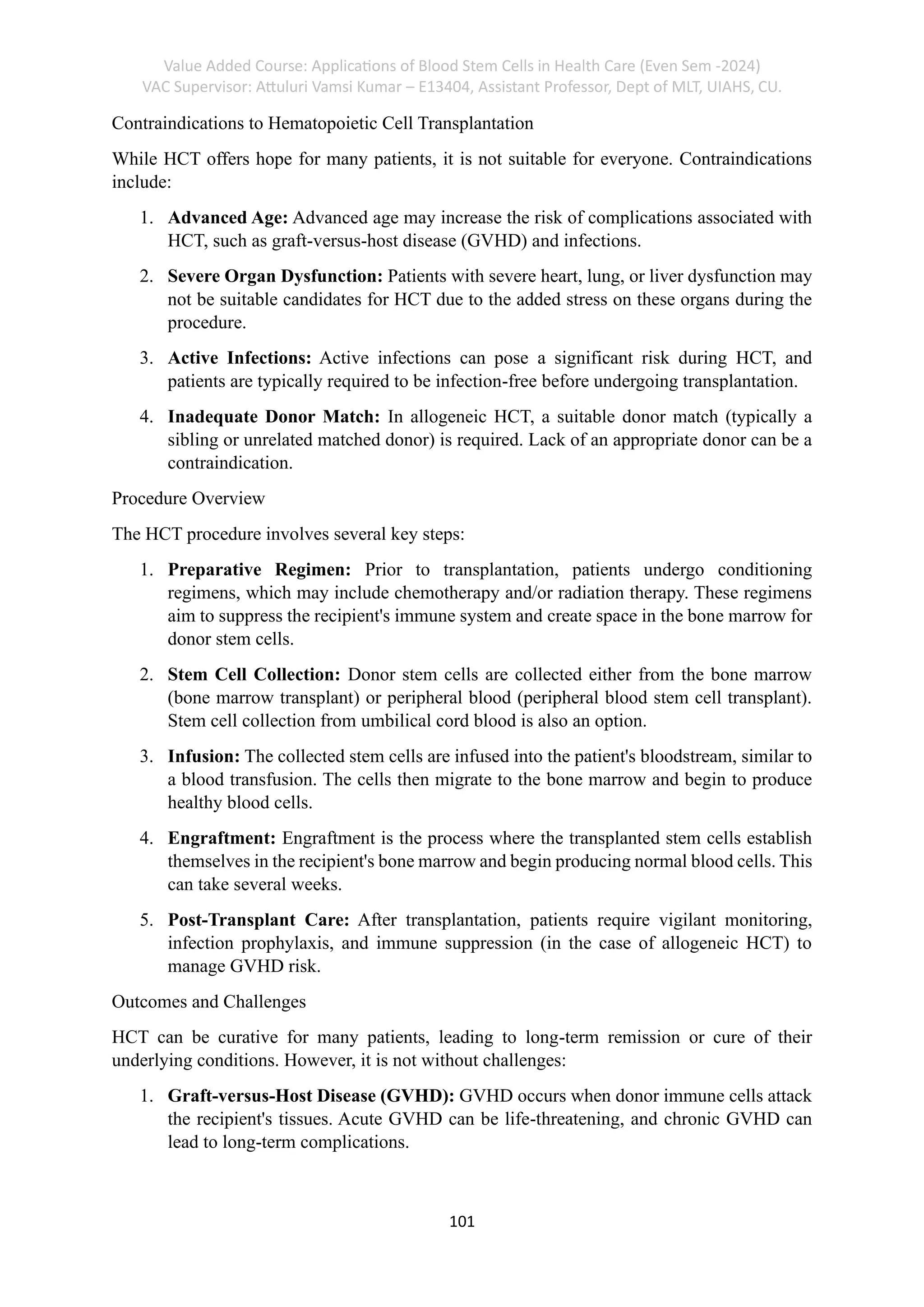 Value Added Course: Applications of Blood Stem Cells in Health Care (Even Sem -2024)
VAC Supervisor: Attuluri Vamsi Kumar – E13404, Assistant Professor, Dept of MLT, UIAHS, CU.
101
Contraindications to Hematopoietic Cell Transplantation
While HCT offers hope for many patients, it is not suitable for everyone. Contraindications
include:
1. Advanced Age: Advanced age may increase the risk of complications associated with
HCT, such as graft-versus-host disease (GVHD) and infections.
2. Severe Organ Dysfunction: Patients with severe heart, lung, or liver dysfunction may
not be suitable candidates for HCT due to the added stress on these organs during the
procedure.
3. Active Infections: Active infections can pose a significant risk during HCT, and
patients are typically required to be infection-free before undergoing transplantation.
4. Inadequate Donor Match: In allogeneic HCT, a suitable donor match (typically a
sibling or unrelated matched donor) is required. Lack of an appropriate donor can be a
contraindication.
Procedure Overview
The HCT procedure involves several key steps:
1. Preparative Regimen: Prior to transplantation, patients undergo conditioning
regimens, which may include chemotherapy and/or radiation therapy. These regimens
aim to suppress the recipient's immune system and create space in the bone marrow for
donor stem cells.
2. Stem Cell Collection: Donor stem cells are collected either from the bone marrow
(bone marrow transplant) or peripheral blood (peripheral blood stem cell transplant).
Stem cell collection from umbilical cord blood is also an option.
3. Infusion: The collected stem cells are infused into the patient's bloodstream, similar to
a blood transfusion. The cells then migrate to the bone marrow and begin to produce
healthy blood cells.
4. Engraftment: Engraftment is the process where the transplanted stem cells establish
themselves in the recipient's bone marrow and begin producing normal blood cells. This
can take several weeks.
5. Post-Transplant Care: After transplantation, patients require vigilant monitoring,
infection prophylaxis, and immune suppression (in the case of allogeneic HCT) to
manage GVHD risk.
Outcomes and Challenges
HCT can be curative for many patients, leading to long-term remission or cure of their
underlying conditions. However, it is not without challenges:
1. Graft-versus-Host Disease (GVHD): GVHD occurs when donor immune cells attack
the recipient's tissues. Acute GVHD can be life-threatening, and chronic GVHD can
lead to long-term complications.
 