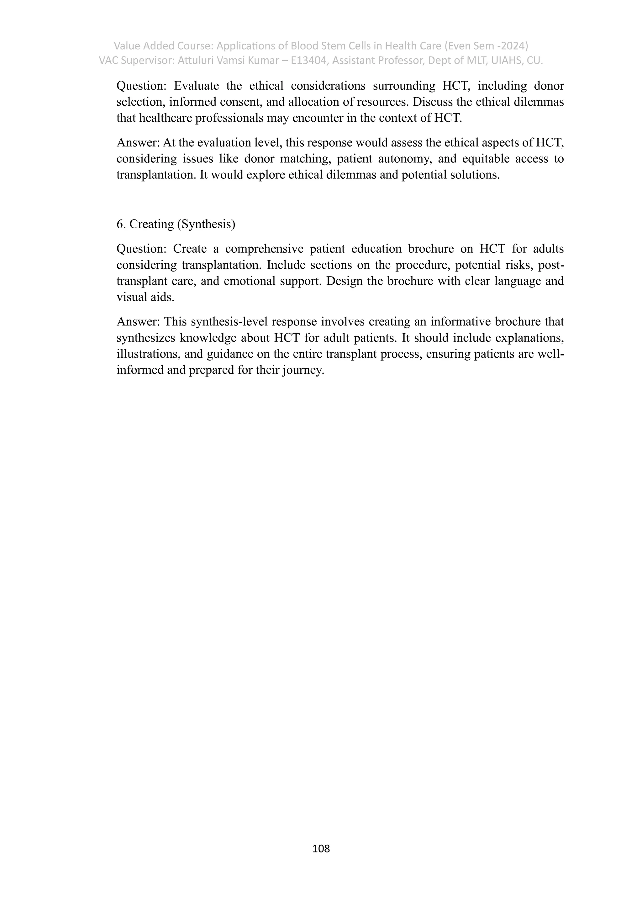 Value Added Course: Applications of Blood Stem Cells in Health Care (Even Sem -2024)
VAC Supervisor: Attuluri Vamsi Kumar – E13404, Assistant Professor, Dept of MLT, UIAHS, CU.
108
Question: Evaluate the ethical considerations surrounding HCT, including donor
selection, informed consent, and allocation of resources. Discuss the ethical dilemmas
that healthcare professionals may encounter in the context of HCT.
Answer: At the evaluation level, this response would assess the ethical aspects of HCT,
considering issues like donor matching, patient autonomy, and equitable access to
transplantation. It would explore ethical dilemmas and potential solutions.
6. Creating (Synthesis)
Question: Create a comprehensive patient education brochure on HCT for adults
considering transplantation. Include sections on the procedure, potential risks, post-
transplant care, and emotional support. Design the brochure with clear language and
visual aids.
Answer: This synthesis-level response involves creating an informative brochure that
synthesizes knowledge about HCT for adult patients. It should include explanations,
illustrations, and guidance on the entire transplant process, ensuring patients are well-
informed and prepared for their journey.
 